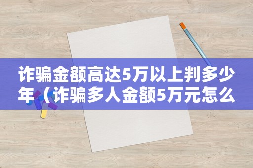 詐騙金額高達(dá)5萬以上判多少年（詐騙多人金額5萬元怎么定罪）