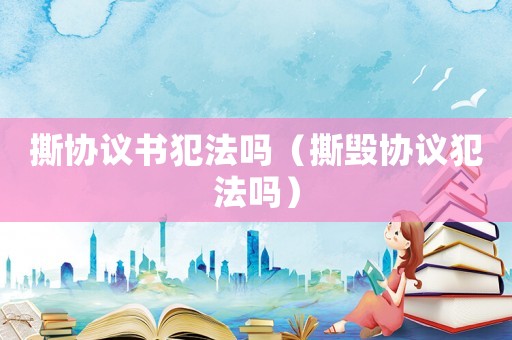 撕協(xié)議書犯法嗎（撕毀協(xié)議犯法嗎）