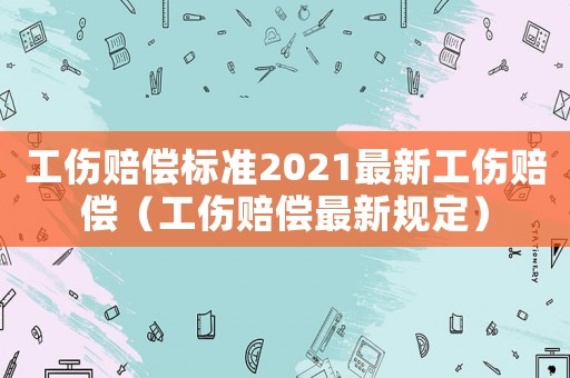 工傷賠償標(biāo)準(zhǔn)2021最新工傷賠償（工傷賠償最新規(guī)定）