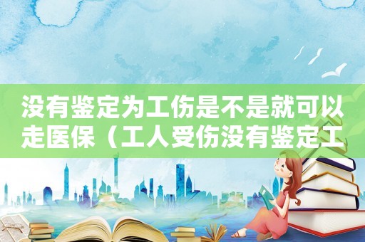沒有鑒定為工傷是不是就可以走醫(yī)保（工人受傷沒有鑒定工傷險）