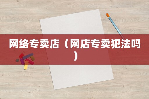 網(wǎng)絡(luò)專賣店（網(wǎng)店專賣犯法嗎）