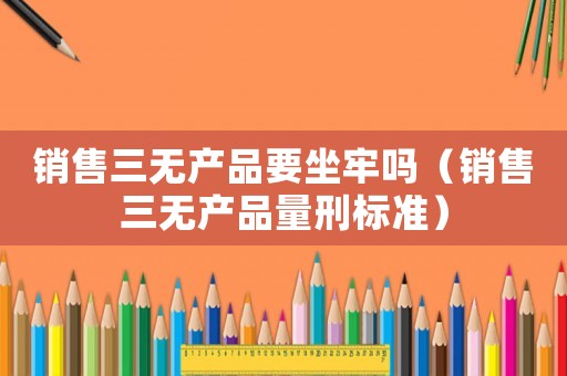銷售三無產(chǎn)品要坐牢嗎（銷售三無產(chǎn)品量刑標準）