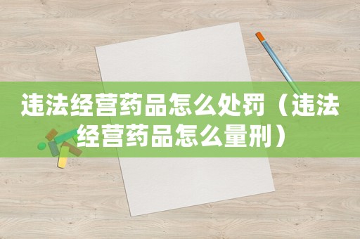 違法經(jīng)營(yíng)藥品怎么處罰（違法經(jīng)營(yíng)藥品怎么量刑）