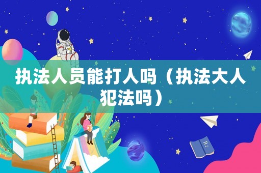 執(zhí)法人員能打人嗎（執(zhí)法大人犯法嗎）