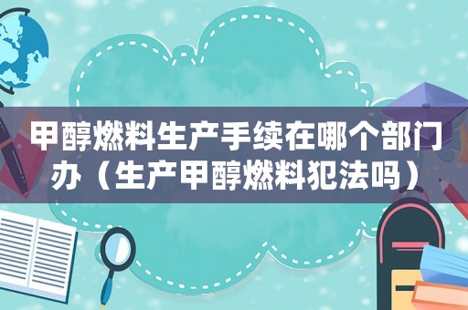 甲醇燃料生產(chǎn)手續(xù)在哪個(gè)部門辦（生產(chǎn)甲醇燃料犯法嗎）