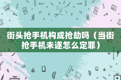 街頭搶手機(jī)構(gòu)成搶劫嗎（當(dāng)街搶手機(jī)未遂怎么定罪）