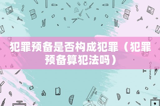 犯罪預(yù)備是否構(gòu)成犯罪（犯罪預(yù)備算犯法嗎）