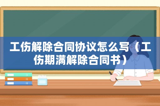 工傷解除合同協(xié)議怎么寫（工傷期滿解除合同書）