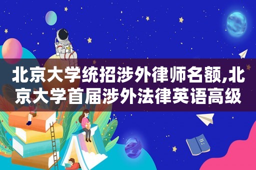 北京大學統(tǒng)招涉外律師名額,北京大學首屆涉外法律英語高級研修班