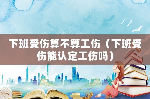 下班受傷算不算工傷（下班受傷能認定工傷嗎）