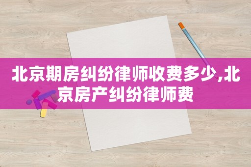 北京期房糾紛律師收費多少,北京房產(chǎn)糾紛律師費