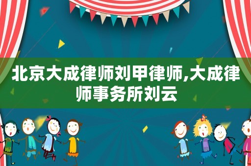 北京大成律師劉甲律師,大成律師事務所劉云