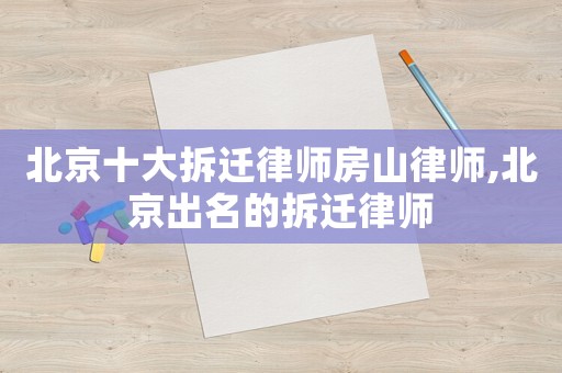 北京十大拆遷律師房山律師,北京出名的拆遷律師