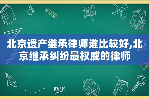 北京遺產(chǎn)繼承律師誰比較好,北京繼承糾紛最權(quán)威的律師