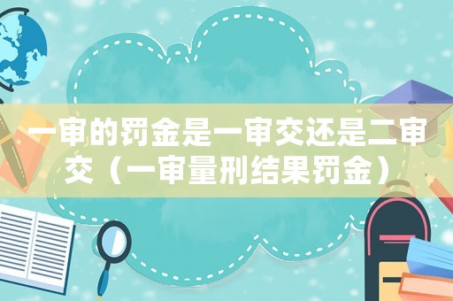 一審的罰金是一審交還是二審交（一審量刑結(jié)果罰金）