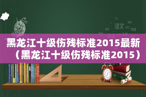 黑龍江十級(jí)傷殘標(biāo)準(zhǔn)2015最新（黑龍江十級(jí)傷殘標(biāo)準(zhǔn)2015）