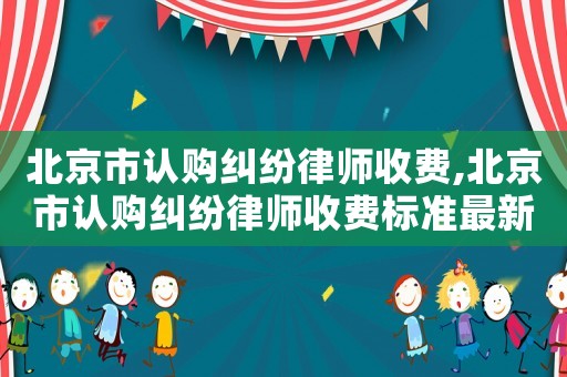 北京市認(rèn)購(gòu)糾紛律師收費(fèi),北京市認(rèn)購(gòu)糾紛律師收費(fèi)標(biāo)準(zhǔn)最新