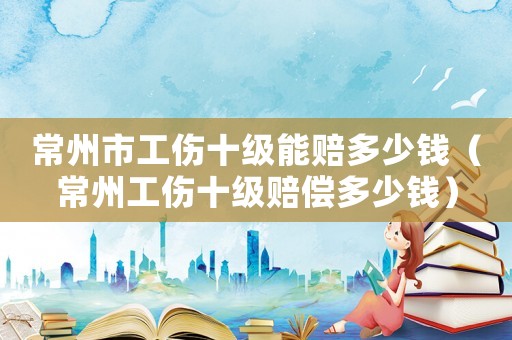 常州市工傷十級(jí)能賠多少錢（常州工傷十級(jí)賠償多少錢）