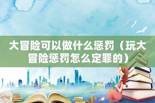 大冒險(xiǎn)可以做什么懲罰（玩大冒險(xiǎn)懲罰怎么定罪的）