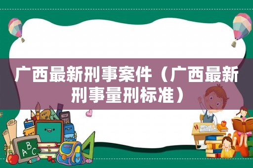 廣西最新刑事案件（廣西最新刑事量刑標(biāo)準(zhǔn)）