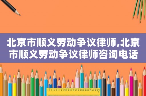 北京市順義勞動爭議律師,北京市順義勞動爭議律師咨詢電話