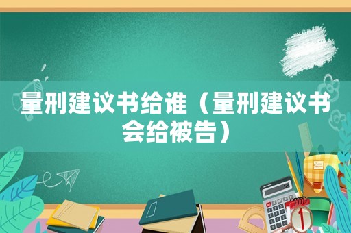 量刑建議書給誰(shuí)（量刑建議書會(huì)給被告）