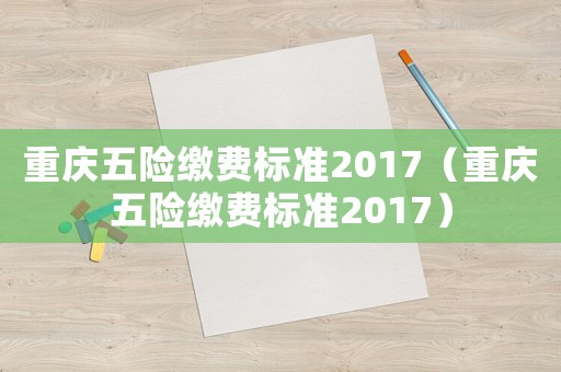重慶五險(xiǎn)繳費(fèi)標(biāo)準(zhǔn)2017（重慶五險(xiǎn)繳費(fèi)標(biāo)準(zhǔn)2017）