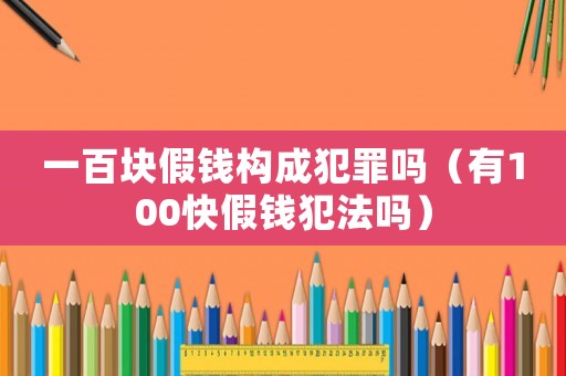 一百塊假錢構成犯罪嗎（有100快假錢犯法嗎）