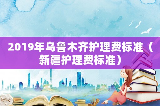 2019年烏魯木齊護理費標準（新疆護理費標準）