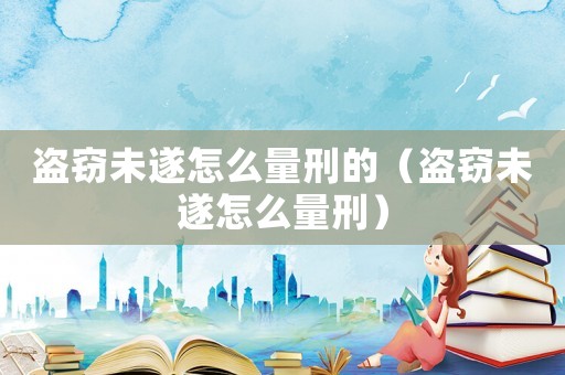 盜竊未遂怎么量刑的（盜竊未遂怎么量刑）