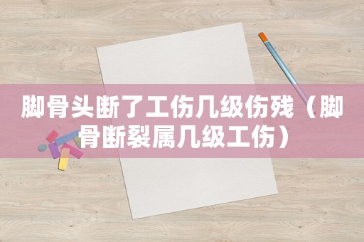 腳骨頭斷了工傷幾級傷殘（腳骨斷裂屬幾級工傷）