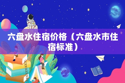六盤(pán)水住宿價(jià)格（六盤(pán)水市住宿標(biāo)準(zhǔn)）