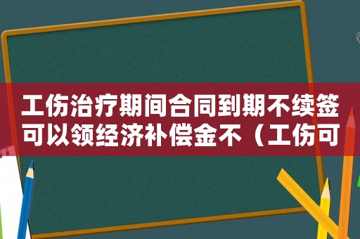 工傷治療期間合同到期不續(xù)簽可以領經濟補償金不（工傷可以不續(xù)簽嗎）