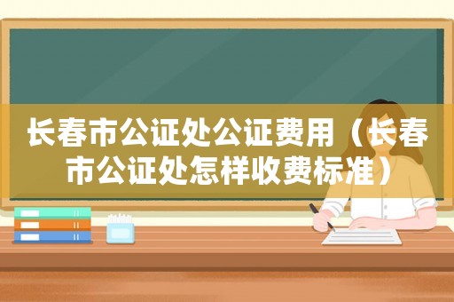 長(zhǎng)春市公證處公證費(fèi)用（長(zhǎng)春市公證處怎樣收費(fèi)標(biāo)準(zhǔn)）