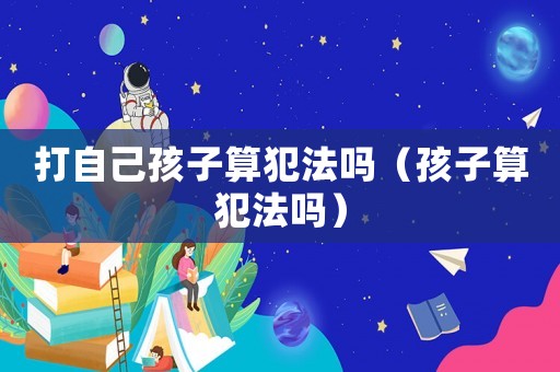 打自己孩子算犯法嗎（孩子算犯法嗎）