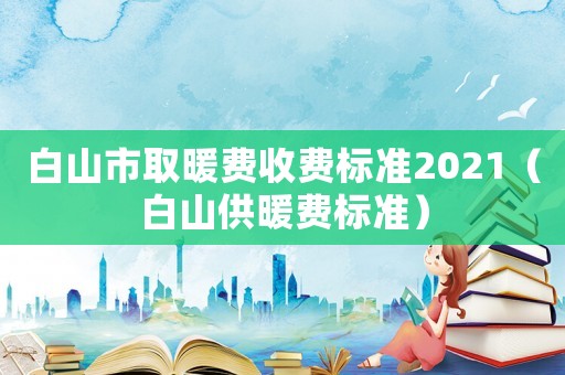 白山市取暖費收費標準2021（白山供暖費標準）