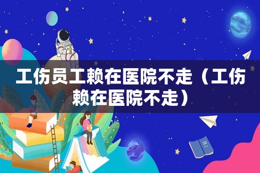 工傷員工賴在醫(yī)院不走（工傷賴在醫(yī)院不走）