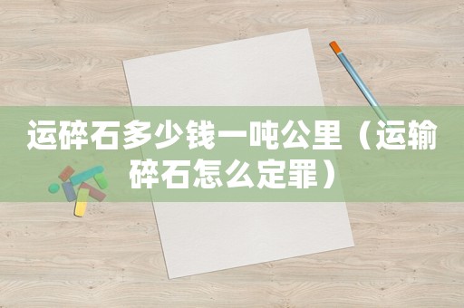 運(yùn)碎石多少錢一噸公里（運(yùn)輸碎石怎么定罪）