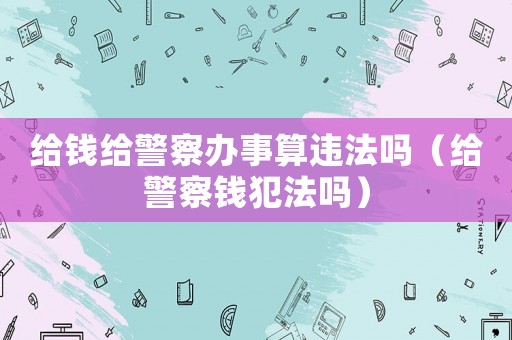給錢(qián)給警察辦事算違法嗎（給警察錢(qián)犯法嗎）