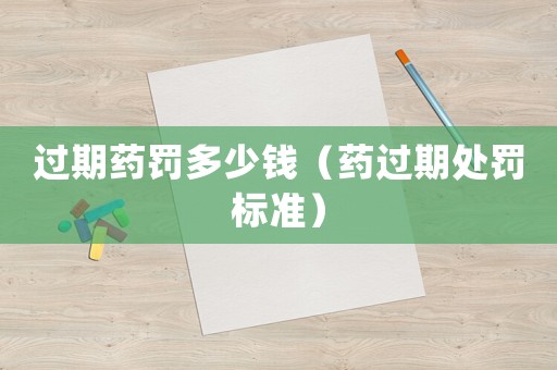 過(guò)期藥罰多少錢（藥過(guò)期處罰標(biāo)準(zhǔn)）