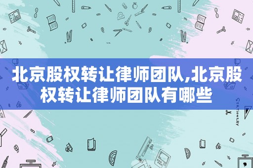 北京股權(quán)轉(zhuǎn)讓律師團隊,北京股權(quán)轉(zhuǎn)讓律師團隊有哪些