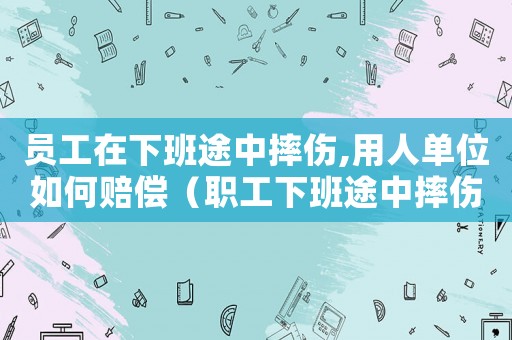 員工在下班途中摔傷,用人單位如何賠償（職工下班途中摔傷算工傷嗎）