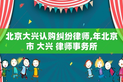 北京大興認(rèn)購(gòu)糾紛律師,年北京市 大興 律師事務(wù)所