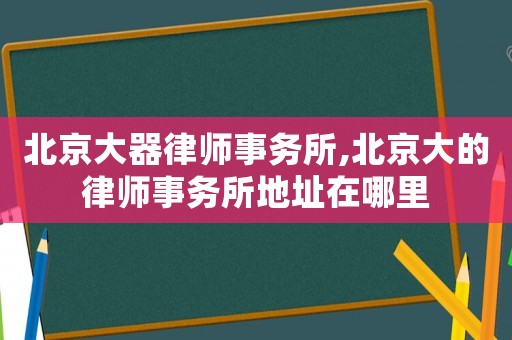 北京大器律師事務(wù)所,北京大的律師事務(wù)所地址在哪里