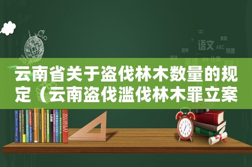 云南省關(guān)于盜伐林木數(shù)量的規(guī)定（云南盜伐濫伐林木罪立案標(biāo)準(zhǔn)）