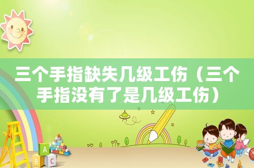 三個(gè)手指缺失幾級(jí)工傷（三個(gè)手指沒有了是幾級(jí)工傷）