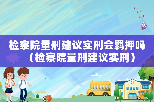 檢察院量刑建議實(shí)刑會(huì)羈押?jiǎn)幔z察院量刑建議實(shí)刑）