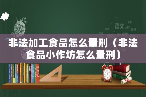 非法加工食品怎么量刑（非法食品小作坊怎么量刑）