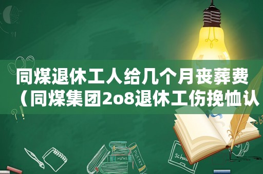 同煤退休工人給幾個(gè)月喪葬費(fèi)（同煤集團(tuán)2o8退休工傷挽恤認(rèn)證）