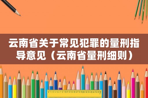 云南省關(guān)于常見(jiàn)犯罪的量刑指導(dǎo)意見(jiàn)（云南省量刑細(xì)則）